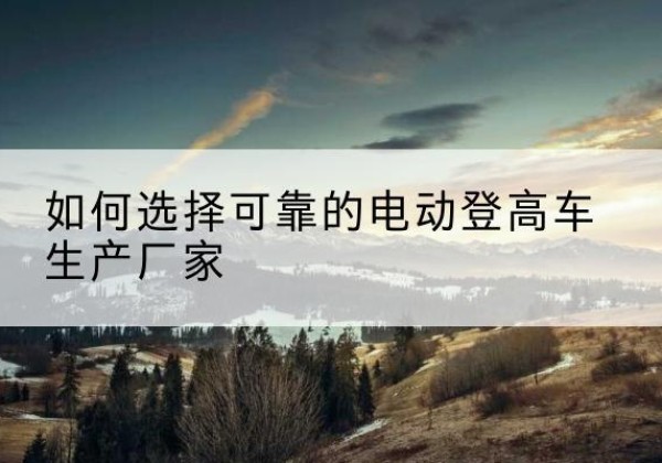 库车电动登高车厂家-如何选择可靠的电动登高车生产厂家