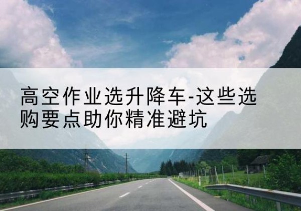 库车升降车厂家-高空作业选升降车-这些选购要点助你*避坑