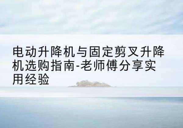 库车电动升降机怎么选-电动升降机与固定剪叉升降机选购指南-老师傅分享实用经验