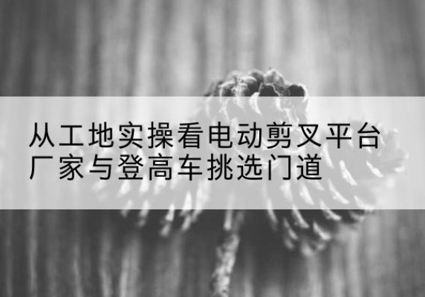库车电动剪叉升降平台厂家-从工地实操看电动剪叉平台厂家与登高车挑选门道