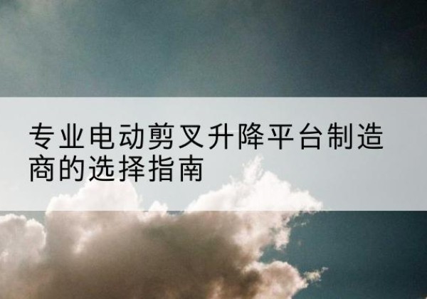 库车电动剪叉升降平台厂家-专业电动剪叉升降平台制造商的选择指南