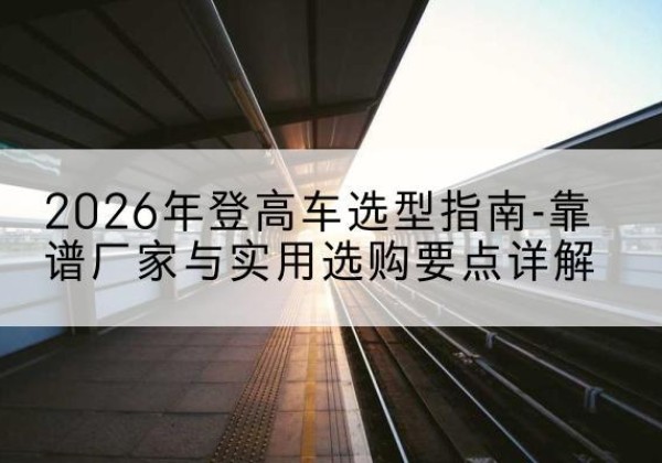 库车登高车厂家推荐-2026年登高车选型指南-靠谱厂家与实用选购要点详解